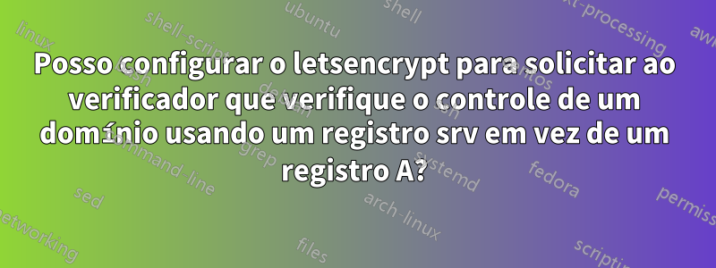 Posso configurar o letsencrypt para solicitar ao verificador que verifique o controle de um domínio usando um registro srv em vez de um registro A?