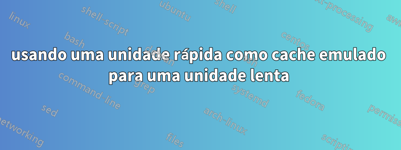 usando uma unidade rápida como cache emulado para uma unidade lenta