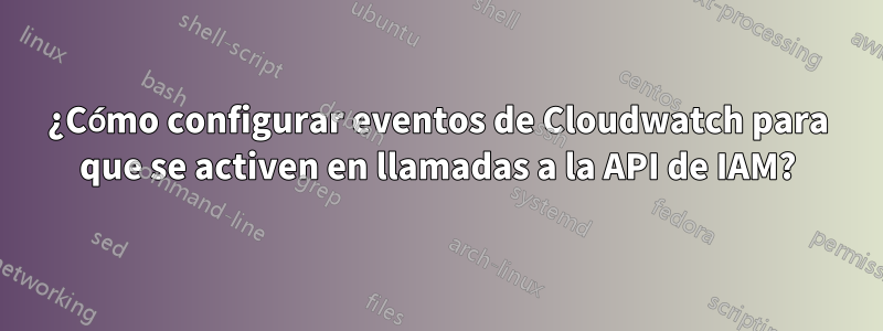 ¿Cómo configurar eventos de Cloudwatch para que se activen en llamadas a la API de IAM?