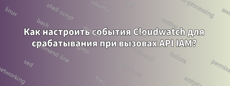 Как настроить события Cloudwatch для срабатывания при вызовах API IAM?
