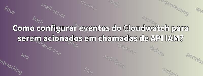 Como configurar eventos do Cloudwatch para serem acionados em chamadas de API IAM?