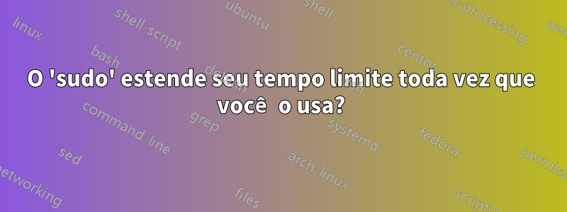 O 'sudo' estende seu tempo limite toda vez que você o usa?