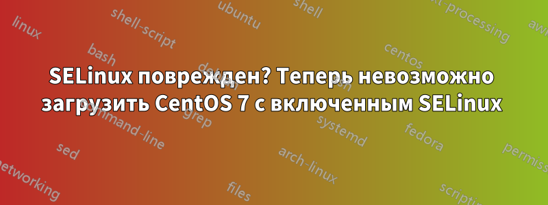 SELinux поврежден? Теперь невозможно загрузить CentOS 7 с включенным SELinux