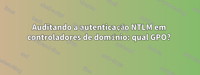 Auditando a autenticação NTLM em controladores de domínio: qual GPO?