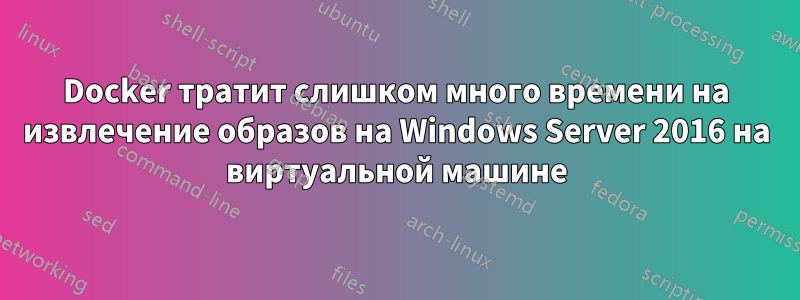 Docker тратит слишком много времени на извлечение образов на Windows Server 2016 на виртуальной машине