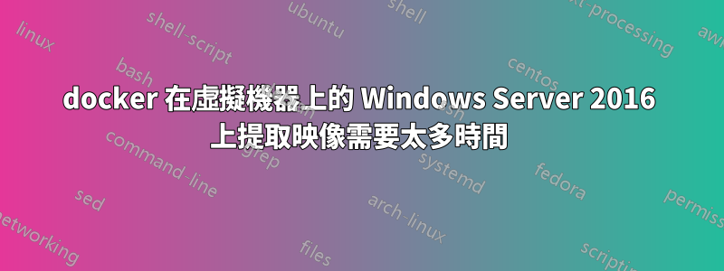 docker 在虛擬機器上的 Windows Server 2016 上提取映像需要太多時間