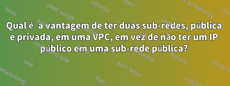 Qual é a vantagem de ter duas sub-redes, pública e privada, em uma VPC, em vez de não ter um IP público em uma sub-rede pública?