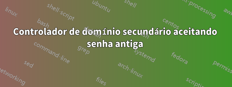 Controlador de domínio secundário aceitando senha antiga