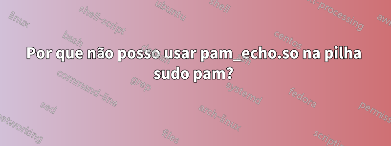 Por que não posso usar pam_echo.so na pilha sudo pam?