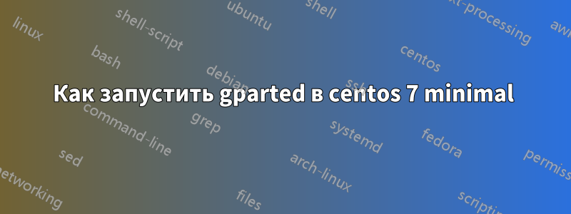 Как запустить gparted в centos 7 minimal