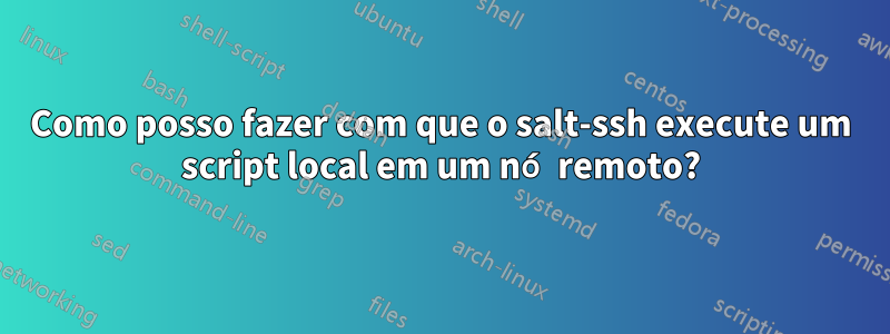Como posso fazer com que o salt-ssh execute um script local em um nó remoto?