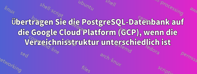 Übertragen Sie die PostgreSQL-Datenbank auf die Google Cloud Platform (GCP), wenn die Verzeichnisstruktur unterschiedlich ist