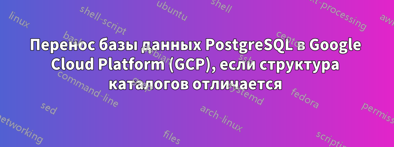 Перенос базы данных PostgreSQL в Google Cloud Platform (GCP), если структура каталогов отличается