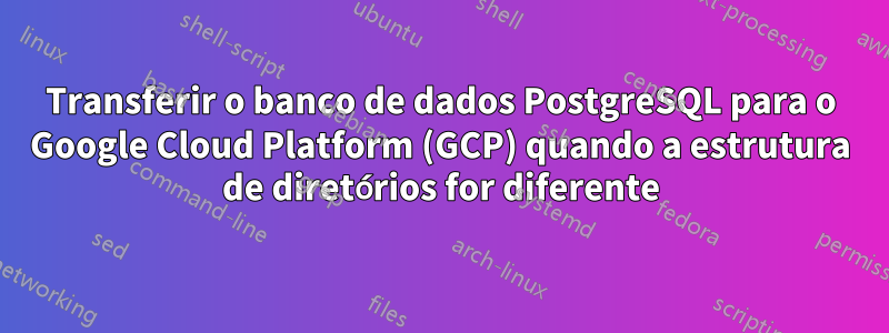 Transferir o banco de dados PostgreSQL para o Google Cloud Platform (GCP) quando a estrutura de diretórios for diferente