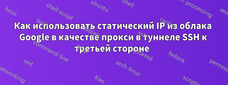 Как использовать статический IP из облака Google в качестве прокси в туннеле SSH к третьей стороне 