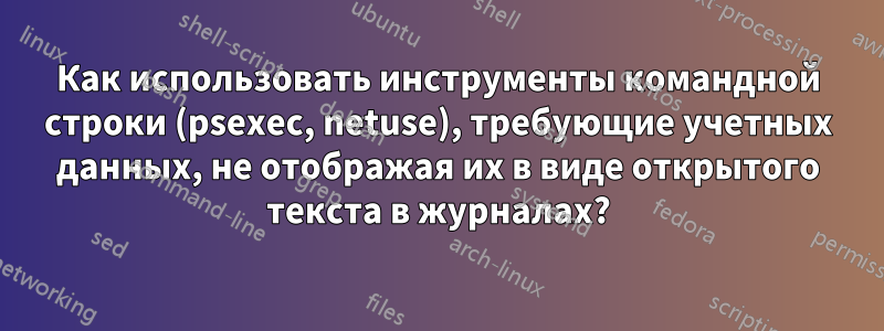 Как использовать инструменты командной строки (psexec, netuse), требующие учетных данных, не отображая их в виде открытого текста в журналах?