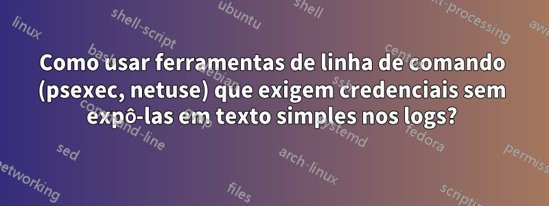 Como usar ferramentas de linha de comando (psexec, netuse) que exigem credenciais sem expô-las em texto simples nos logs?