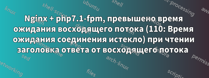 Nginx + php7.1-fpm, превышено время ожидания восходящего потока (110: Время ожидания соединения истекло) при чтении заголовка ответа от восходящего потока 