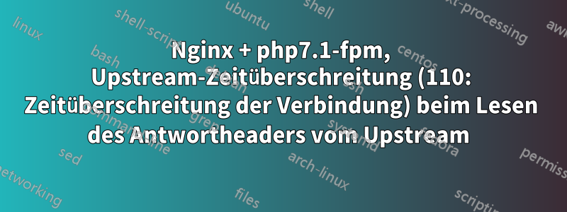 Nginx + php7.1-fpm, Upstream-Zeitüberschreitung (110: Zeitüberschreitung der Verbindung) beim Lesen des Antwortheaders vom Upstream 