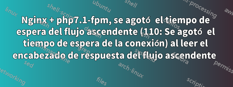 Nginx + php7.1-fpm, se agotó el tiempo de espera del flujo ascendente (110: Se agotó el tiempo de espera de la conexión) al leer el encabezado de respuesta del flujo ascendente 