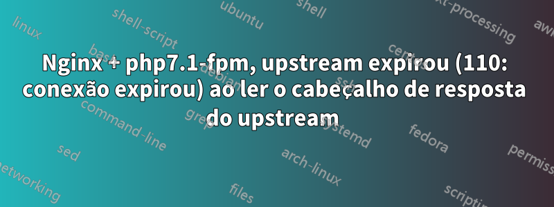 Nginx + php7.1-fpm, upstream expirou (110: conexão expirou) ao ler o cabeçalho de resposta do upstream 