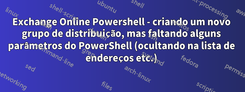 Exchange Online Powershell - criando um novo grupo de distribuição, mas faltando alguns parâmetros do PowerShell (ocultando na lista de endereços etc.)