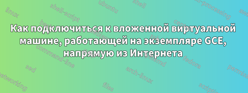 Как подключиться к вложенной виртуальной машине, работающей на экземпляре GCE, напрямую из Интернета