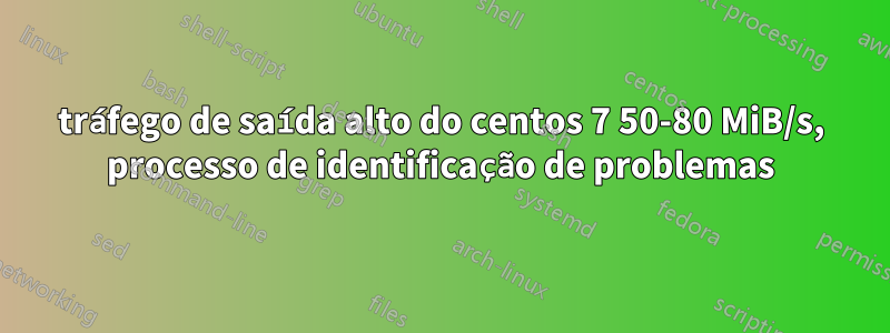 tráfego de saída alto do centos 7 50-80 MiB/s, processo de identificação de problemas