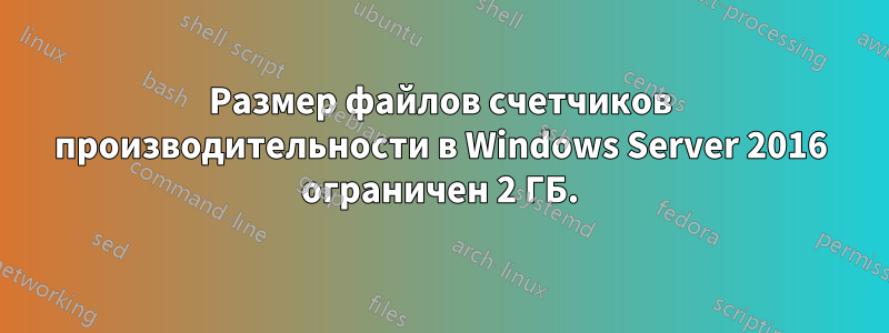 Размер файлов счетчиков производительности в Windows Server 2016 ограничен 2 ГБ.