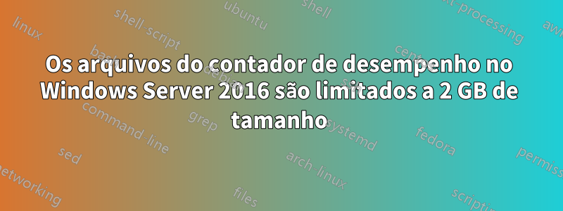 Os arquivos do contador de desempenho no Windows Server 2016 são limitados a 2 GB de tamanho