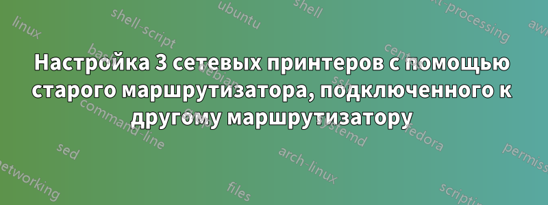 Настройка 3 сетевых принтеров с помощью старого маршрутизатора, подключенного к другому маршрутизатору