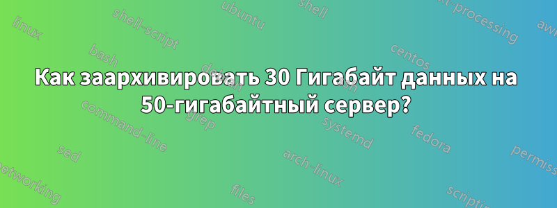 Как заархивировать 30 Гигабайт данных на 50-гигабайтный сервер?