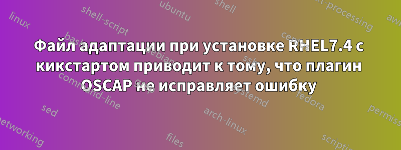 Файл адаптации при установке RHEL7.4 с кикстартом приводит к тому, что плагин OSCAP не исправляет ошибку