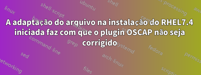 A adaptação do arquivo na instalação do RHEL7.4 iniciada faz com que o plugin OSCAP não seja corrigido