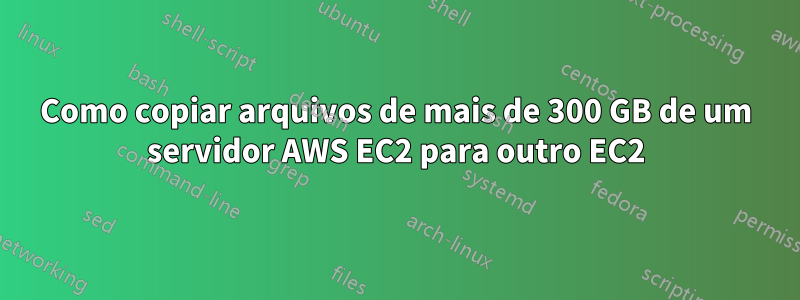 Como copiar arquivos de mais de 300 GB de um servidor AWS EC2 para outro EC2