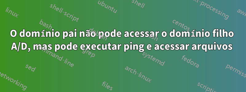 O domínio pai não pode acessar o domínio filho A/D, mas pode executar ping e acessar arquivos