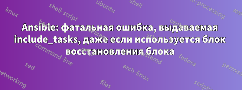 Ansible: фатальная ошибка, выдаваемая include_tasks, даже если используется блок восстановления блока