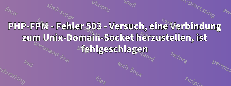 PHP-FPM - Fehler 503 - Versuch, eine Verbindung zum Unix-Domain-Socket herzustellen, ist fehlgeschlagen