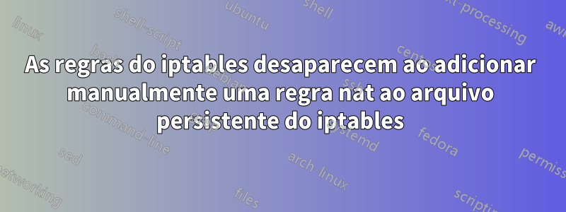 As regras do iptables desaparecem ao adicionar manualmente uma regra nat ao arquivo persistente do iptables