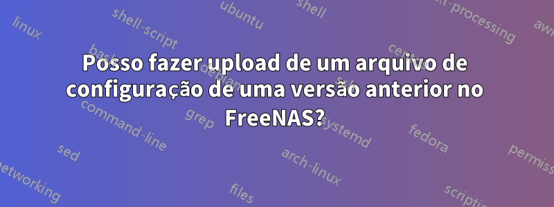 Posso fazer upload de um arquivo de configuração de uma versão anterior no FreeNAS?