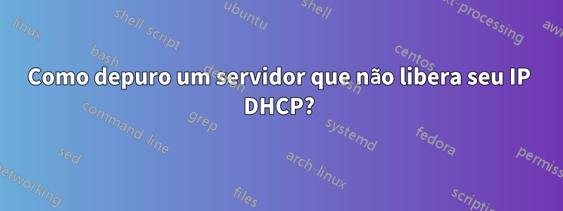 Como depuro um servidor que não libera seu IP DHCP?