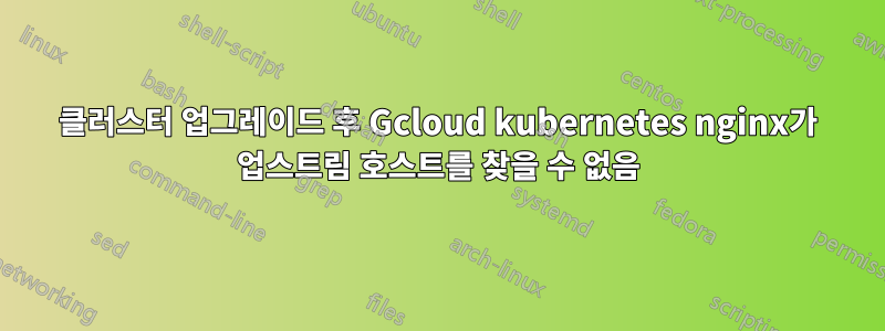 클러스터 업그레이드 후 Gcloud kubernetes nginx가 업스트림 호스트를 찾을 수 없음