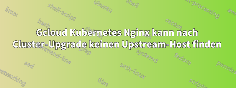 Gcloud Kubernetes Nginx kann nach Cluster-Upgrade keinen Upstream-Host finden