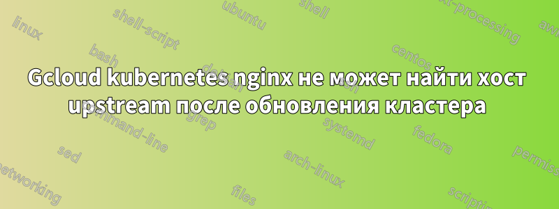 Gcloud kubernetes nginx не может найти хост upstream после обновления кластера