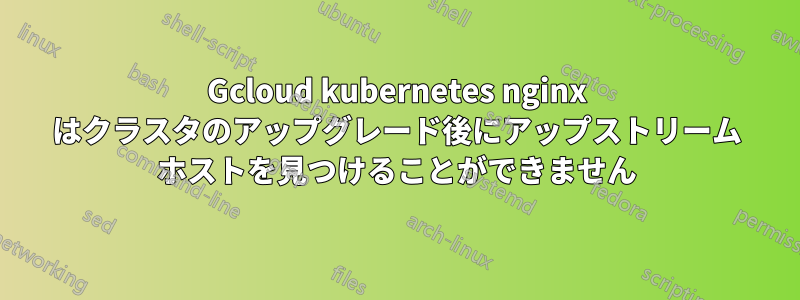 Gcloud kubernetes nginx はクラスタのアップグレード後にアップストリーム ホストを見つけることができません