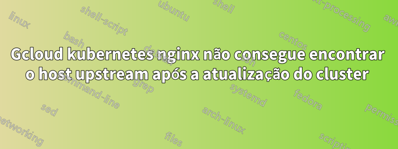 Gcloud kubernetes nginx não consegue encontrar o host upstream após a atualização do cluster