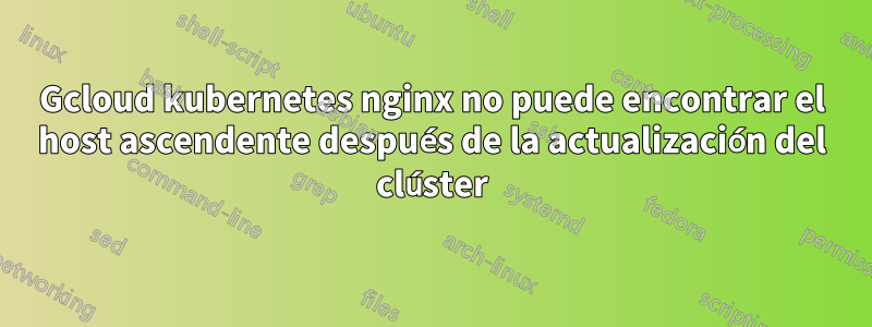 Gcloud kubernetes nginx no puede encontrar el host ascendente después de la actualización del clúster