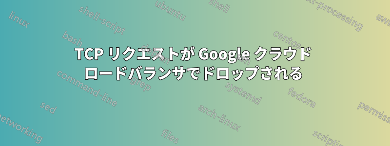 TCP リクエストが Google クラウド ロードバランサでドロップされる