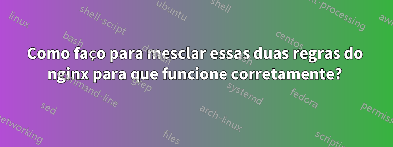 Como faço para mesclar essas duas regras do nginx para que funcione corretamente?