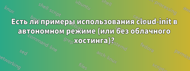 Есть ли примеры использования cloud-init в автономном режиме (или без облачного хостинга)?